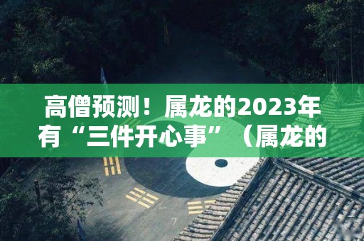 高僧预测！属龙的2023年有“三件开心事”（属龙的人2023年运势及运程详解）