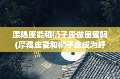 魔羯座能和狮子座做闺蜜吗(摩羯座能和狮子座成为好朋友吗)