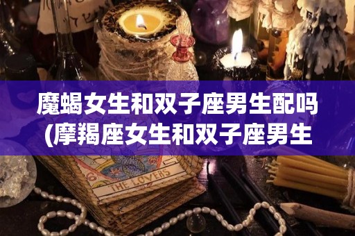 魔蝎女生和双子座男生配吗(摩羯座女生和双子座男生配吗?)