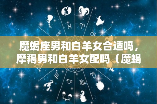 魔蝎座男和白羊女合适吗，摩羯男和白羊女配吗（魔蝎男白羊女座配对指数）