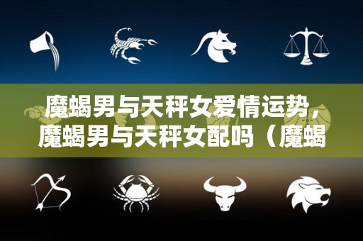 魔蝎男与天秤女爱情运势，魔蝎男与天秤女配吗（魔蝎座男和天坪座女）