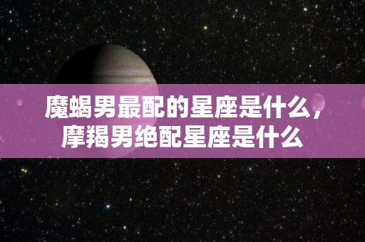 魔蝎男最配的星座是什么，摩羯男绝配星座是什么