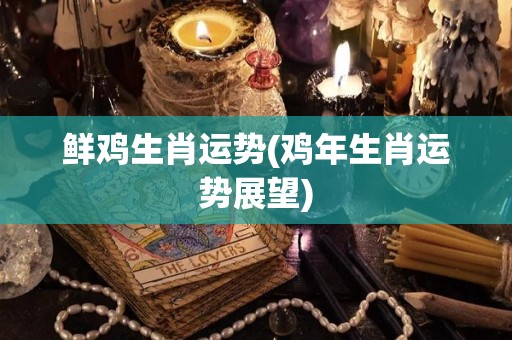 鲜鸡生肖运势(鸡年生肖运势展望)
