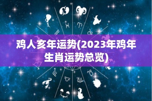 鸡人亥年运势(2023年鸡年生肖运势总览)