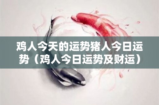 鸡人今天的运势猪人今日运势（鸡人今日运势及财运）