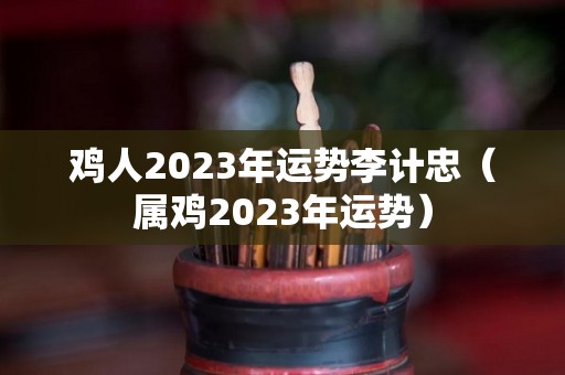 鸡人2023年运势李计忠（属鸡2023年运势）