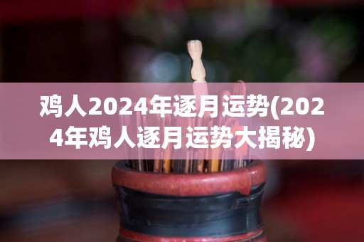 鸡人2024年逐月运势(2024年鸡人逐月运势大揭秘)