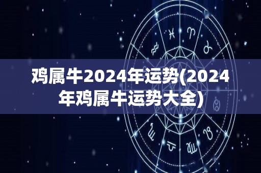 鸡属牛2024年运势(2024年鸡属牛运势大全)