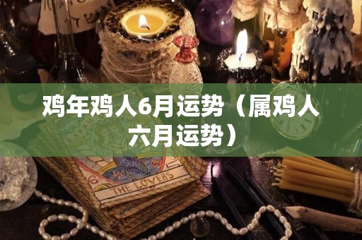 鸡年鸡人6月运势（属鸡人六月运势）