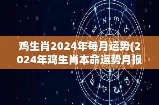 鸡生肖2024年每月运势(2024年鸡生肖本命运势月报)