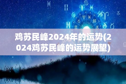 鸡苏民峰2024年的运势(2024鸡苏民峰的运势展望)