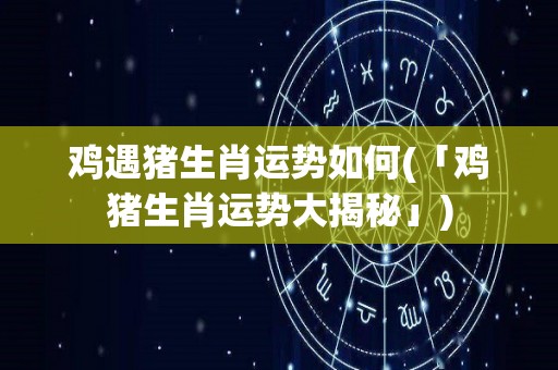 鸡遇猪生肖运势如何(「鸡猪生肖运势大揭秘」)