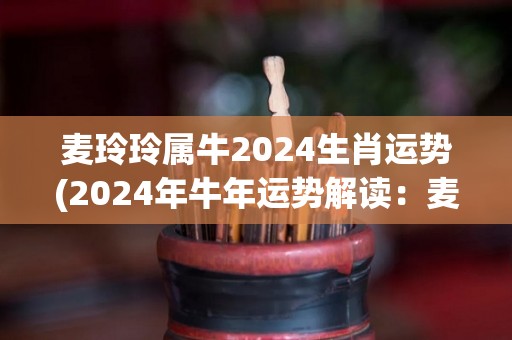 麦玲玲属牛2024生肖运势(2024年牛年运势解读：麦玲玲的幸运之路)