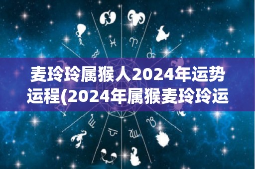 麦玲玲属猴人2024年运势运程(2024年属猴麦玲玲运势详解)