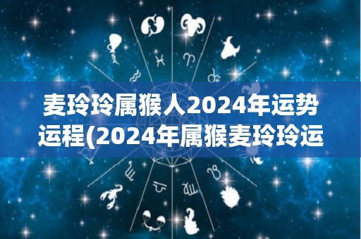 麦玲玲属猴人2024年运势运程(2024年属猴麦玲玲运势详解)