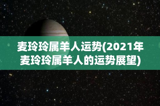 麦玲玲属羊人运势(2021年麦玲玲属羊人的运势展望)