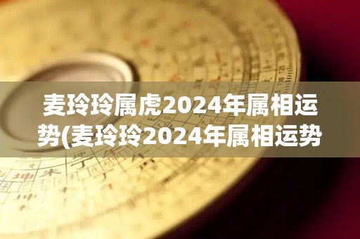 麦玲玲属虎2024年属相运势(麦玲玲2024年属相运势：虎年把握机遇，步步高升)