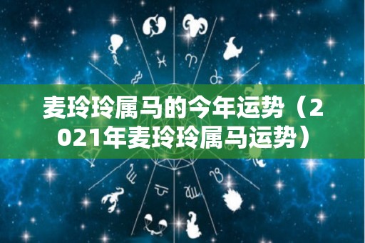 麦玲玲属马的今年运势（2021年麦玲玲属马运势）