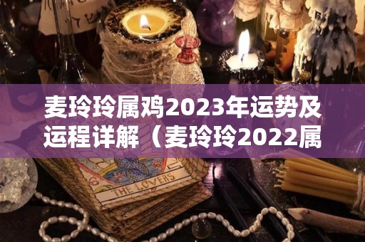 麦玲玲属鸡2023年运势及运程详解（麦玲玲2022属鸡人全年运势）
