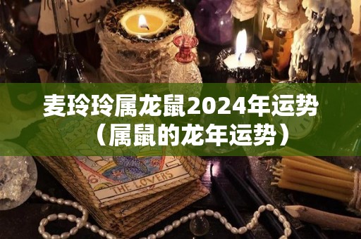 麦玲玲属龙鼠2024年运势（属鼠的龙年运势）