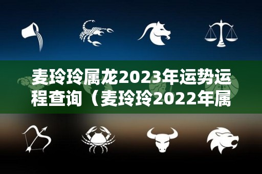 麦玲玲属龙2023年运势运程查询（麦玲玲2022年属龙人的全年运势）