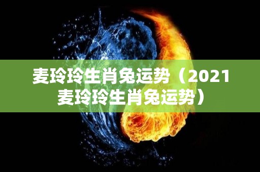麦玲玲生肖兔运势（2021麦玲玲生肖兔运势）