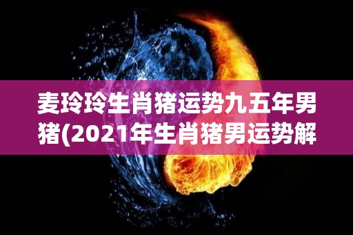 麦玲玲生肖猪运势九五年男猪(2021年生肖猪男运势解析：听从内心，迎接新的挑战。)