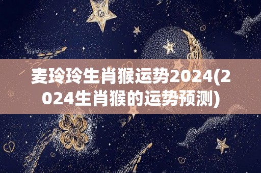 麦玲玲生肖猴运势2024(2024生肖猴的运势预测)