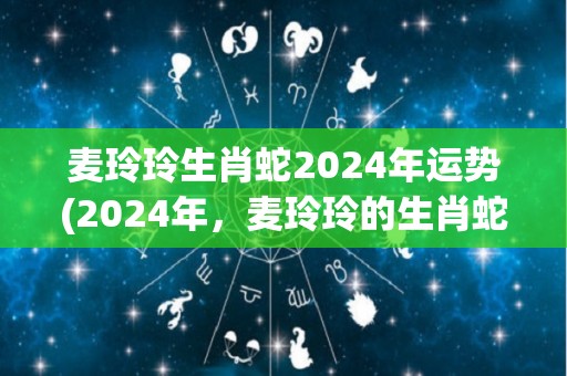 麦玲玲生肖蛇2024年运势(2024年，麦玲玲的生肖蛇运势如何？)