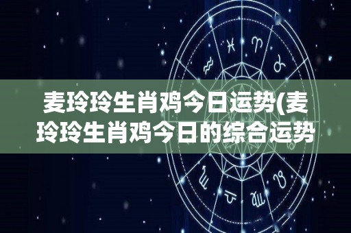 麦玲玲生肖鸡今日运势(麦玲玲生肖鸡今日的综合运势)