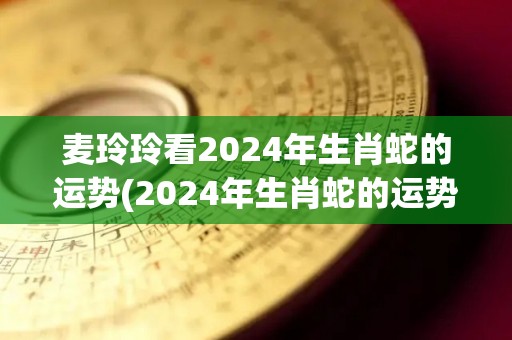 麦玲玲看2024年生肖蛇的运势(2024年生肖蛇的运势解析)