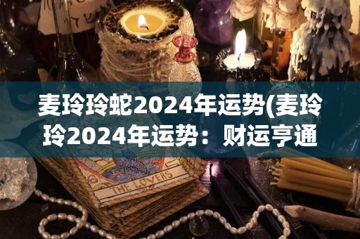 麦玲玲蛇2024年运势(麦玲玲2024年运势：财运亨通，事业顺遂。)