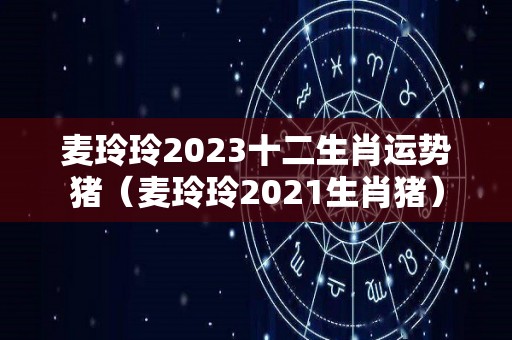 麦玲玲2023十二生肖运势猪（麦玲玲2021生肖猪）