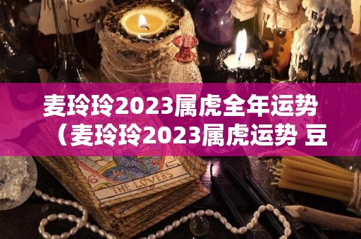 麦玲玲2023属虎全年运势（麦玲玲2023属虎运势 豆瓣）