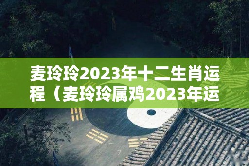 麦玲玲2023年十二生肖运程（麦玲玲属鸡2023年运势及运程）