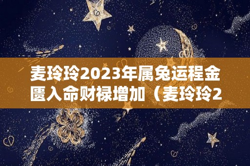 麦玲玲2023年属兔运程金匮入命财禄增加（麦玲玲2023年生肖运势）