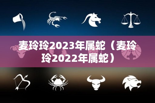 麦玲玲2023年属蛇（麦玲玲2022年属蛇）
