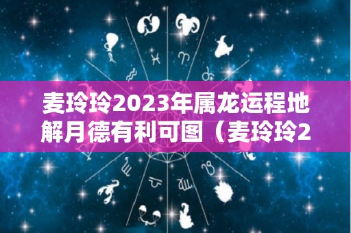 麦玲玲2023年属龙运程地解月德有利可图（麦玲玲2021年属龙的运程）