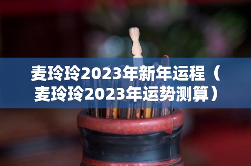 麦玲玲2023年新年运程（麦玲玲2023年运势测算）