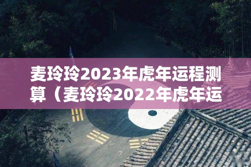 麦玲玲2023年虎年运程测算（麦玲玲2022年虎年运程与运势）