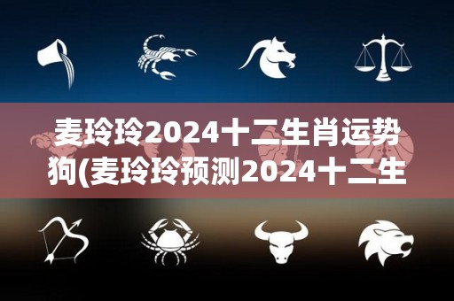 麦玲玲2024十二生肖运势狗(麦玲玲预测2024十二生肖运程)