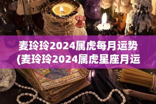 麦玲玲2024属虎每月运势(麦玲玲2024属虎星座月运盘点)