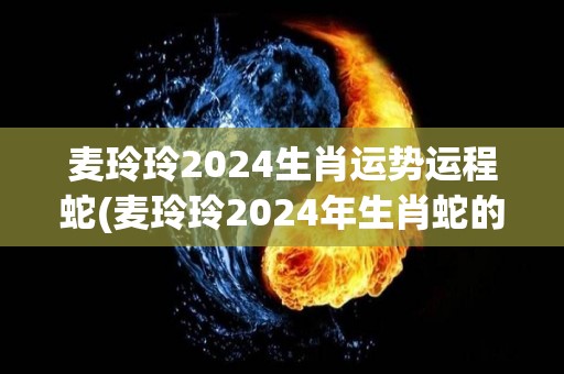 麦玲玲2024生肖运势运程蛇(麦玲玲2024年生肖蛇的运势大揭秘)