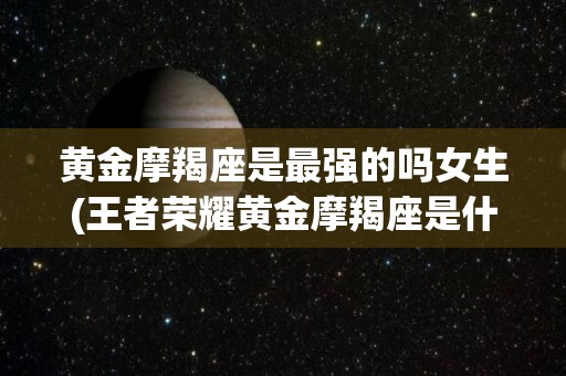 黄金摩羯座是最强的吗女生(王者荣耀黄金摩羯座是什么英雄)