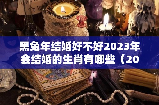 黑兔年结婚好不好2023年会结婚的生肖有哪些（2023年黑兔年大灾难视频）