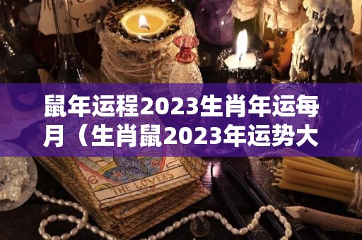 鼠年运程2023生肖年运每月（生肖鼠2023年运势大全）