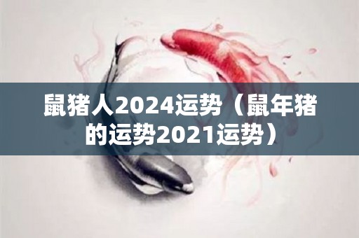 鼠猪人2024运势（鼠年猪的运势2021运势）