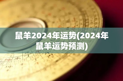 鼠羊2024年运势(2024年鼠羊运势预测)