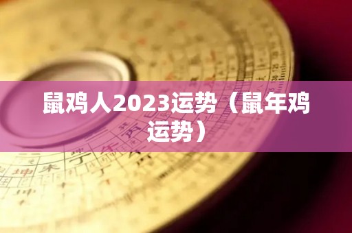 鼠鸡人2023运势（鼠年鸡运势）