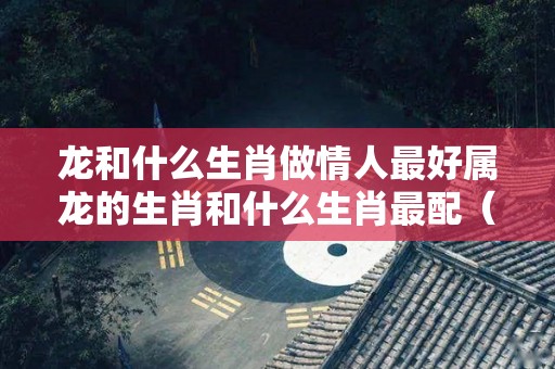 龙和什么生肖做情人最好属龙的生肖和什么生肖最配（生肖龙和谁在一起最配?一生不离不弃,晚年幸福美满!）